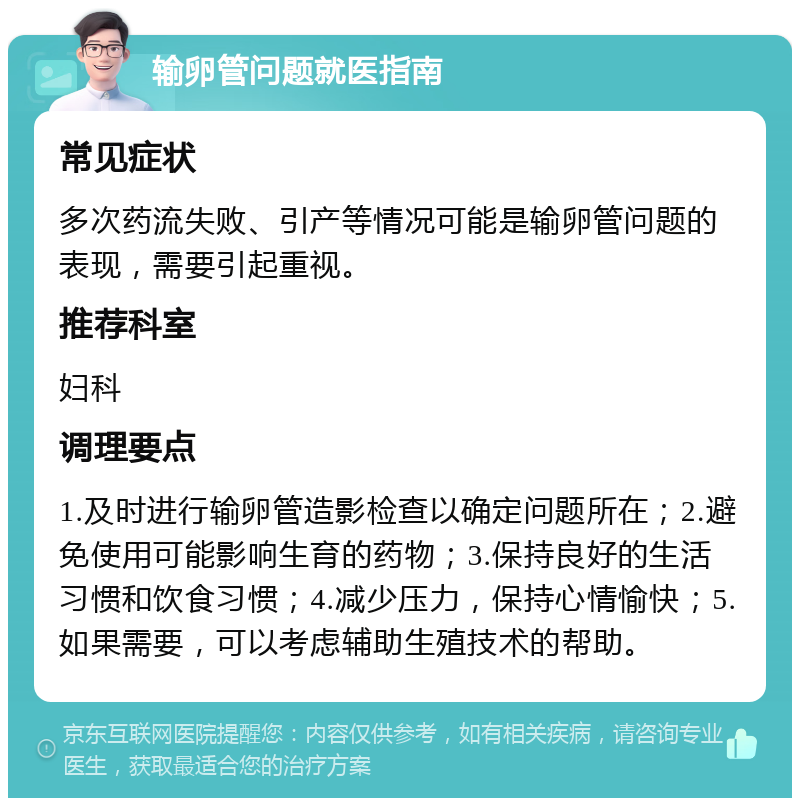 输卵管问题就医指南 常见症状 多次药流失败、引产等情况可能是输卵管问题的表现，需要引起重视。 推荐科室 妇科 调理要点 1.及时进行输卵管造影检查以确定问题所在；2.避免使用可能影响生育的药物；3.保持良好的生活习惯和饮食习惯；4.减少压力，保持心情愉快；5.如果需要，可以考虑辅助生殖技术的帮助。