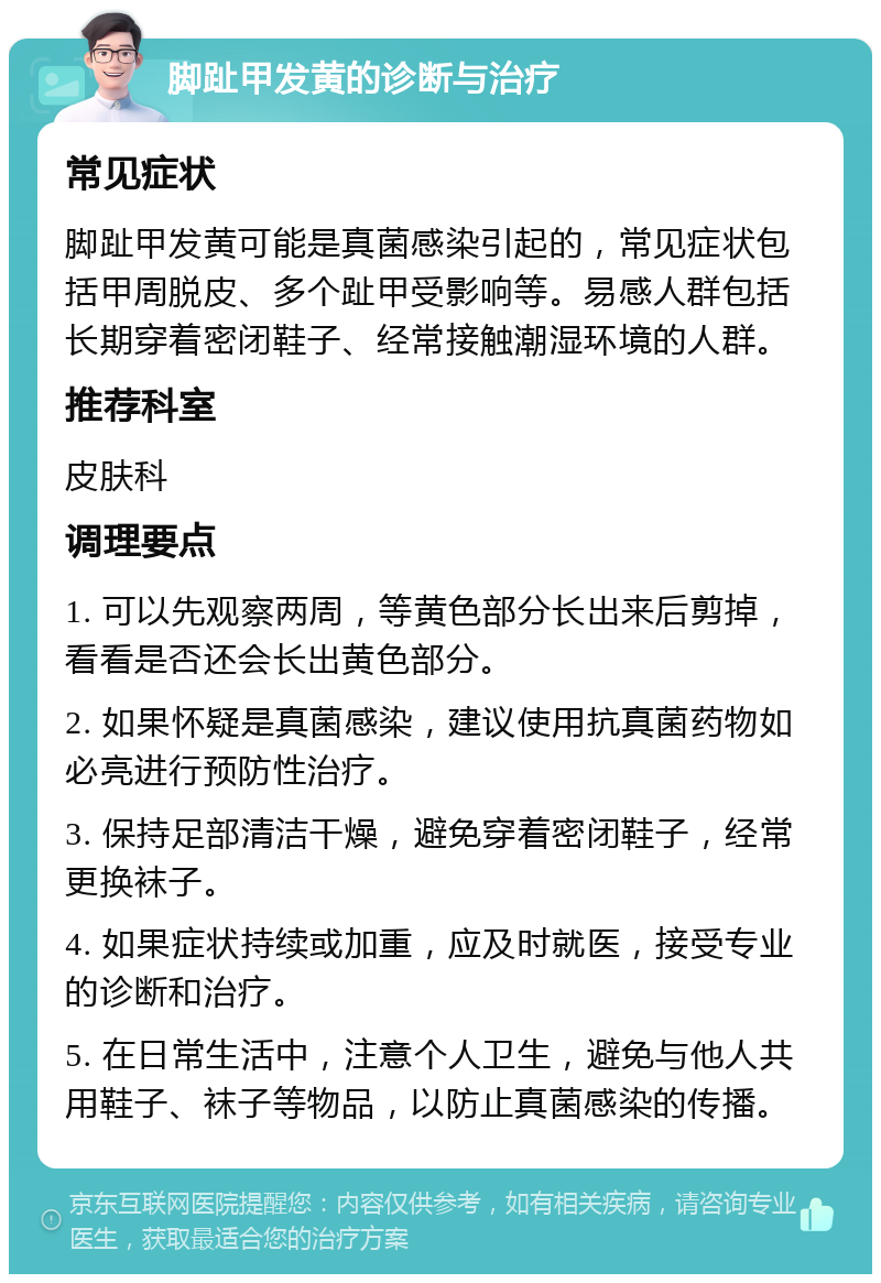 脚趾甲发黄的诊断与治疗 常见症状 脚趾甲发黄可能是真菌感染引起的，常见症状包括甲周脱皮、多个趾甲受影响等。易感人群包括长期穿着密闭鞋子、经常接触潮湿环境的人群。 推荐科室 皮肤科 调理要点 1. 可以先观察两周，等黄色部分长出来后剪掉，看看是否还会长出黄色部分。 2. 如果怀疑是真菌感染，建议使用抗真菌药物如必亮进行预防性治疗。 3. 保持足部清洁干燥，避免穿着密闭鞋子，经常更换袜子。 4. 如果症状持续或加重，应及时就医，接受专业的诊断和治疗。 5. 在日常生活中，注意个人卫生，避免与他人共用鞋子、袜子等物品，以防止真菌感染的传播。