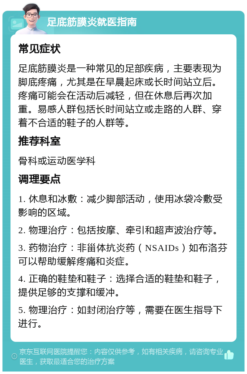 足底筋膜炎就医指南 常见症状 足底筋膜炎是一种常见的足部疾病，主要表现为脚底疼痛，尤其是在早晨起床或长时间站立后。疼痛可能会在活动后减轻，但在休息后再次加重。易感人群包括长时间站立或走路的人群、穿着不合适的鞋子的人群等。 推荐科室 骨科或运动医学科 调理要点 1. 休息和冰敷：减少脚部活动，使用冰袋冷敷受影响的区域。 2. 物理治疗：包括按摩、牵引和超声波治疗等。 3. 药物治疗：非甾体抗炎药（NSAIDs）如布洛芬可以帮助缓解疼痛和炎症。 4. 正确的鞋垫和鞋子：选择合适的鞋垫和鞋子，提供足够的支撑和缓冲。 5. 物理治疗：如封闭治疗等，需要在医生指导下进行。