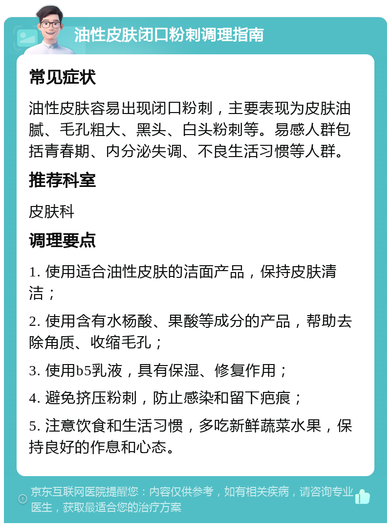 油性皮肤闭口粉刺调理指南 常见症状 油性皮肤容易出现闭口粉刺，主要表现为皮肤油腻、毛孔粗大、黑头、白头粉刺等。易感人群包括青春期、内分泌失调、不良生活习惯等人群。 推荐科室 皮肤科 调理要点 1. 使用适合油性皮肤的洁面产品，保持皮肤清洁； 2. 使用含有水杨酸、果酸等成分的产品，帮助去除角质、收缩毛孔； 3. 使用b5乳液，具有保湿、修复作用； 4. 避免挤压粉刺，防止感染和留下疤痕； 5. 注意饮食和生活习惯，多吃新鲜蔬菜水果，保持良好的作息和心态。