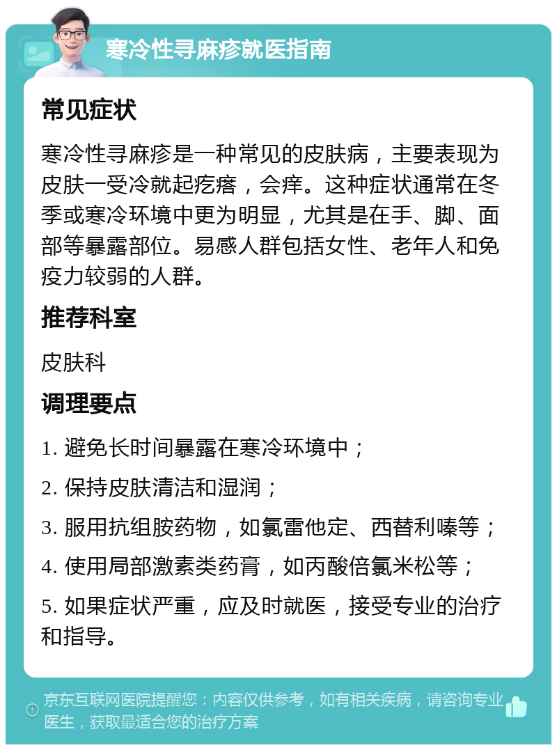 寒冷性寻麻疹就医指南 常见症状 寒冷性寻麻疹是一种常见的皮肤病，主要表现为皮肤一受冷就起疙瘩，会痒。这种症状通常在冬季或寒冷环境中更为明显，尤其是在手、脚、面部等暴露部位。易感人群包括女性、老年人和免疫力较弱的人群。 推荐科室 皮肤科 调理要点 1. 避免长时间暴露在寒冷环境中； 2. 保持皮肤清洁和湿润； 3. 服用抗组胺药物，如氯雷他定、西替利嗪等； 4. 使用局部激素类药膏，如丙酸倍氯米松等； 5. 如果症状严重，应及时就医，接受专业的治疗和指导。