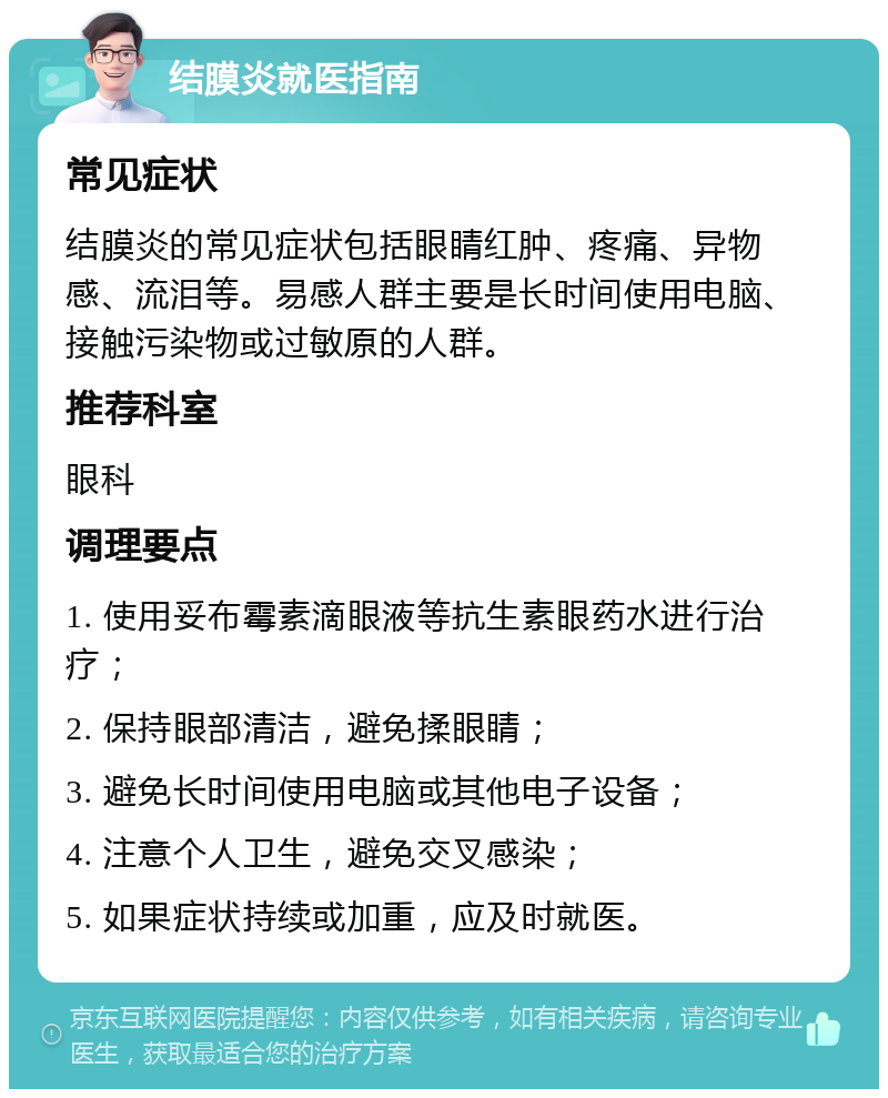 结膜炎就医指南 常见症状 结膜炎的常见症状包括眼睛红肿、疼痛、异物感、流泪等。易感人群主要是长时间使用电脑、接触污染物或过敏原的人群。 推荐科室 眼科 调理要点 1. 使用妥布霉素滴眼液等抗生素眼药水进行治疗； 2. 保持眼部清洁，避免揉眼睛； 3. 避免长时间使用电脑或其他电子设备； 4. 注意个人卫生，避免交叉感染； 5. 如果症状持续或加重，应及时就医。