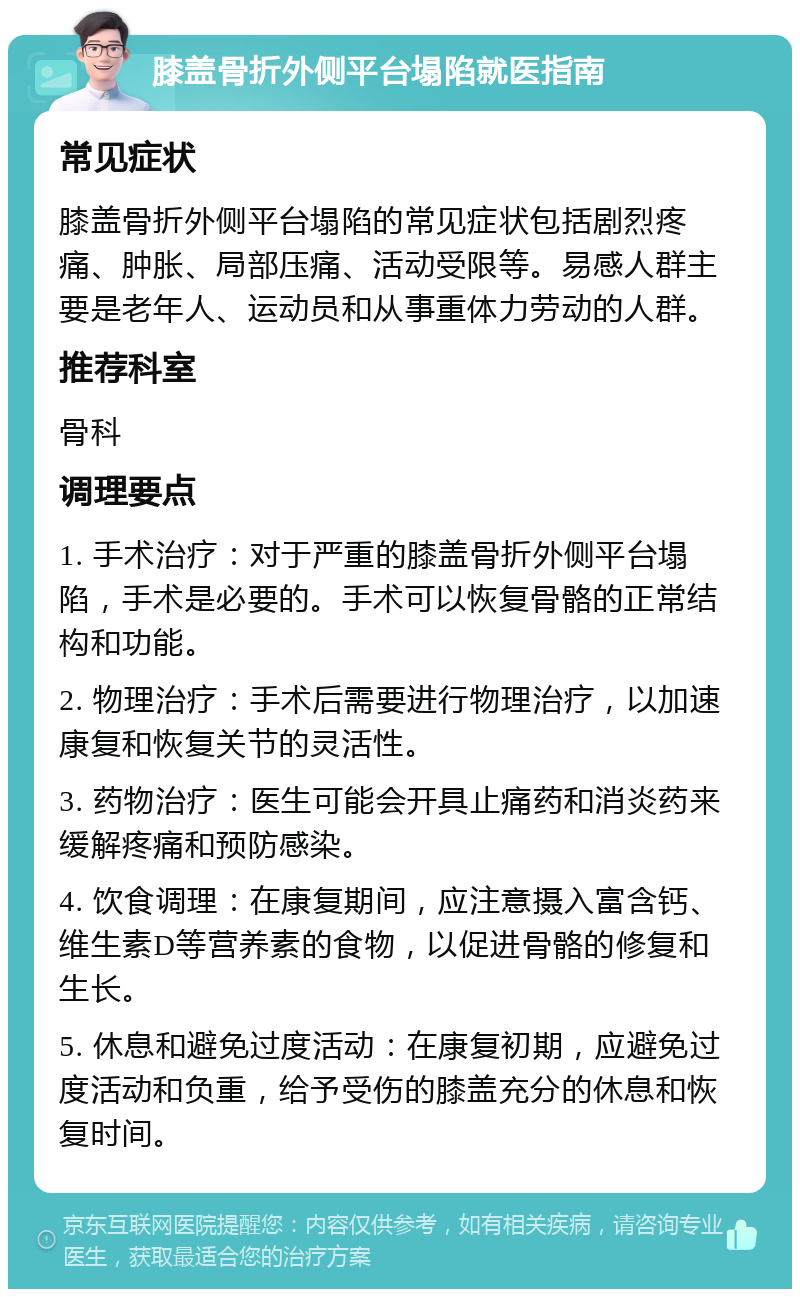 膝盖骨折外侧平台塌陷就医指南 常见症状 膝盖骨折外侧平台塌陷的常见症状包括剧烈疼痛、肿胀、局部压痛、活动受限等。易感人群主要是老年人、运动员和从事重体力劳动的人群。 推荐科室 骨科 调理要点 1. 手术治疗：对于严重的膝盖骨折外侧平台塌陷，手术是必要的。手术可以恢复骨骼的正常结构和功能。 2. 物理治疗：手术后需要进行物理治疗，以加速康复和恢复关节的灵活性。 3. 药物治疗：医生可能会开具止痛药和消炎药来缓解疼痛和预防感染。 4. 饮食调理：在康复期间，应注意摄入富含钙、维生素D等营养素的食物，以促进骨骼的修复和生长。 5. 休息和避免过度活动：在康复初期，应避免过度活动和负重，给予受伤的膝盖充分的休息和恢复时间。