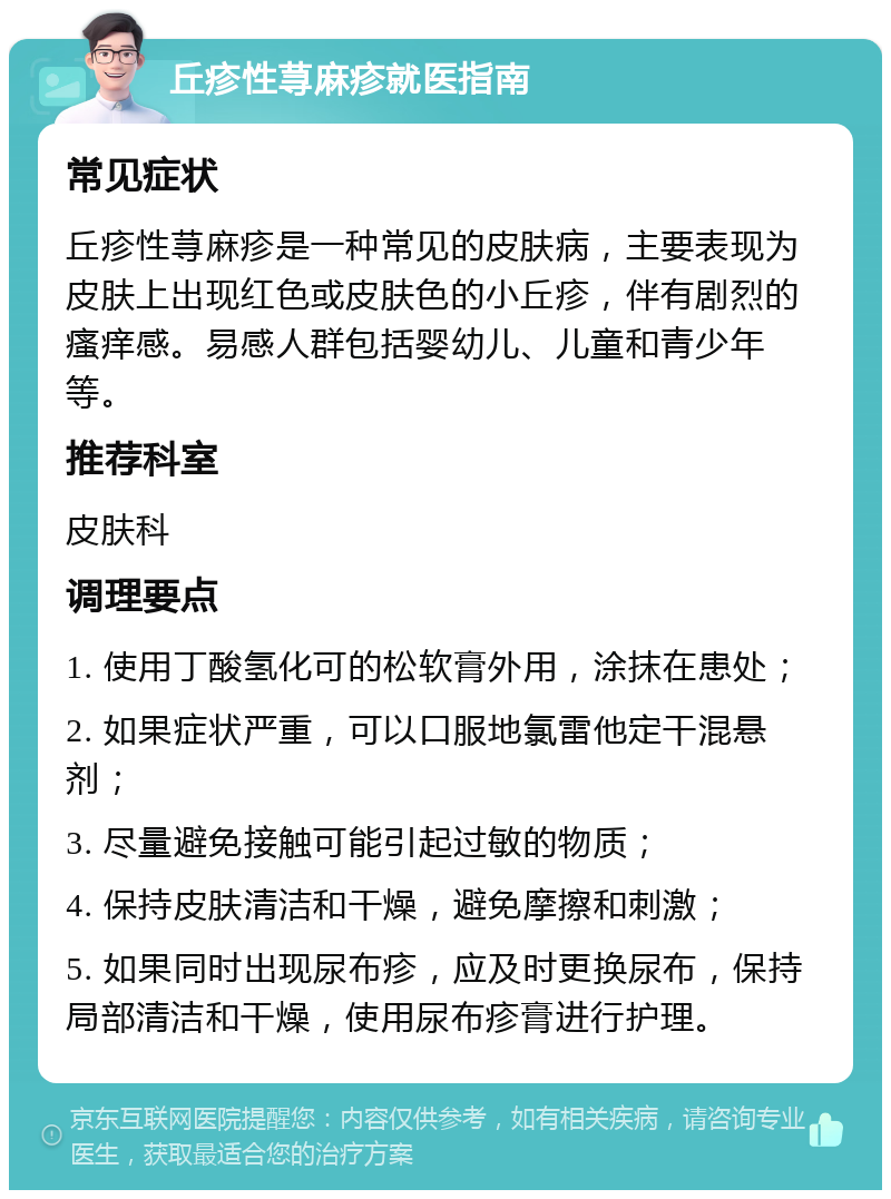 丘疹性荨麻疹就医指南 常见症状 丘疹性荨麻疹是一种常见的皮肤病，主要表现为皮肤上出现红色或皮肤色的小丘疹，伴有剧烈的瘙痒感。易感人群包括婴幼儿、儿童和青少年等。 推荐科室 皮肤科 调理要点 1. 使用丁酸氢化可的松软膏外用，涂抹在患处； 2. 如果症状严重，可以口服地氯雷他定干混悬剂； 3. 尽量避免接触可能引起过敏的物质； 4. 保持皮肤清洁和干燥，避免摩擦和刺激； 5. 如果同时出现尿布疹，应及时更换尿布，保持局部清洁和干燥，使用尿布疹膏进行护理。