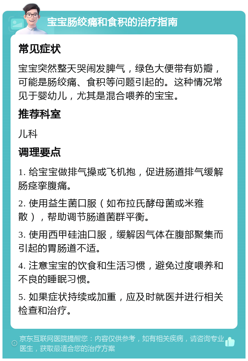 宝宝肠绞痛和食积的治疗指南 常见症状 宝宝突然整天哭闹发脾气，绿色大便带有奶瓣，可能是肠绞痛、食积等问题引起的。这种情况常见于婴幼儿，尤其是混合喂养的宝宝。 推荐科室 儿科 调理要点 1. 给宝宝做排气操或飞机抱，促进肠道排气缓解肠痉挛腹痛。 2. 使用益生菌口服（如布拉氏酵母菌或米雅散），帮助调节肠道菌群平衡。 3. 使用西甲硅油口服，缓解因气体在腹部聚集而引起的胃肠道不适。 4. 注意宝宝的饮食和生活习惯，避免过度喂养和不良的睡眠习惯。 5. 如果症状持续或加重，应及时就医并进行相关检查和治疗。