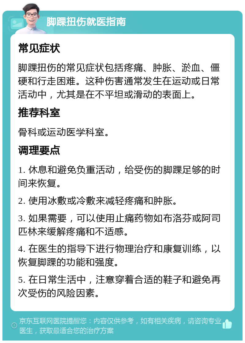 脚踝扭伤就医指南 常见症状 脚踝扭伤的常见症状包括疼痛、肿胀、淤血、僵硬和行走困难。这种伤害通常发生在运动或日常活动中，尤其是在不平坦或滑动的表面上。 推荐科室 骨科或运动医学科室。 调理要点 1. 休息和避免负重活动，给受伤的脚踝足够的时间来恢复。 2. 使用冰敷或冷敷来减轻疼痛和肿胀。 3. 如果需要，可以使用止痛药物如布洛芬或阿司匹林来缓解疼痛和不适感。 4. 在医生的指导下进行物理治疗和康复训练，以恢复脚踝的功能和强度。 5. 在日常生活中，注意穿着合适的鞋子和避免再次受伤的风险因素。