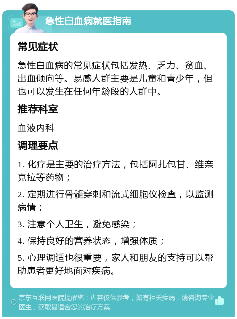 急性白血病就医指南 常见症状 急性白血病的常见症状包括发热、乏力、贫血、出血倾向等。易感人群主要是儿童和青少年，但也可以发生在任何年龄段的人群中。 推荐科室 血液内科 调理要点 1. 化疗是主要的治疗方法，包括阿扎包甘、维奈克拉等药物； 2. 定期进行骨髓穿刺和流式细胞仪检查，以监测病情； 3. 注意个人卫生，避免感染； 4. 保持良好的营养状态，增强体质； 5. 心理调适也很重要，家人和朋友的支持可以帮助患者更好地面对疾病。