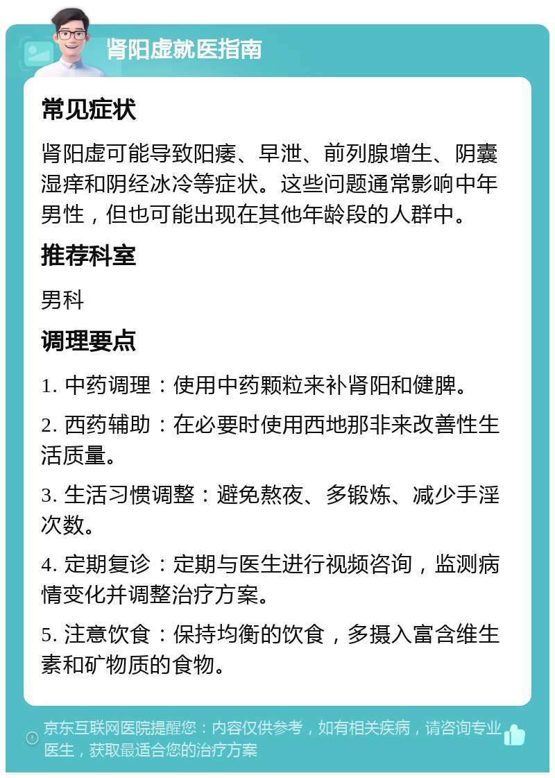 肾阳虚就医指南 常见症状 肾阳虚可能导致阳痿、早泄、前列腺增生、阴囊湿痒和阴经冰冷等症状。这些问题通常影响中年男性，但也可能出现在其他年龄段的人群中。 推荐科室 男科 调理要点 1. 中药调理：使用中药颗粒来补肾阳和健脾。 2. 西药辅助：在必要时使用西地那非来改善性生活质量。 3. 生活习惯调整：避免熬夜、多锻炼、减少手淫次数。 4. 定期复诊：定期与医生进行视频咨询，监测病情变化并调整治疗方案。 5. 注意饮食：保持均衡的饮食，多摄入富含维生素和矿物质的食物。