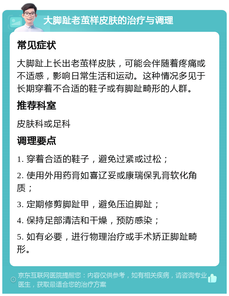 大脚趾老茧样皮肤的治疗与调理 常见症状 大脚趾上长出老茧样皮肤，可能会伴随着疼痛或不适感，影响日常生活和运动。这种情况多见于长期穿着不合适的鞋子或有脚趾畸形的人群。 推荐科室 皮肤科或足科 调理要点 1. 穿着合适的鞋子，避免过紧或过松； 2. 使用外用药膏如喜辽妥或康瑞保乳膏软化角质； 3. 定期修剪脚趾甲，避免压迫脚趾； 4. 保持足部清洁和干燥，预防感染； 5. 如有必要，进行物理治疗或手术矫正脚趾畸形。