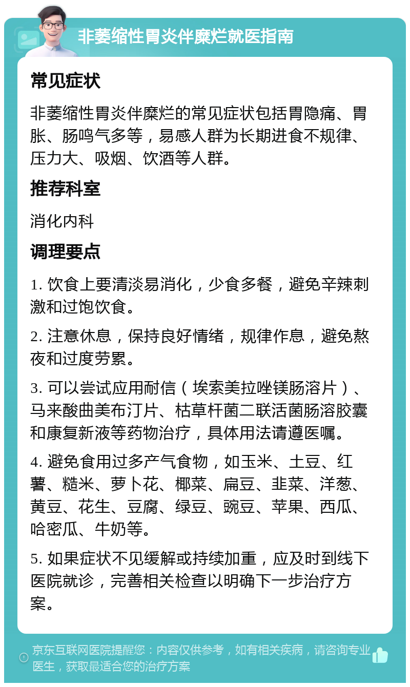 非萎缩性胃炎伴糜烂就医指南 常见症状 非萎缩性胃炎伴糜烂的常见症状包括胃隐痛、胃胀、肠鸣气多等，易感人群为长期进食不规律、压力大、吸烟、饮酒等人群。 推荐科室 消化内科 调理要点 1. 饮食上要清淡易消化，少食多餐，避免辛辣刺激和过饱饮食。 2. 注意休息，保持良好情绪，规律作息，避免熬夜和过度劳累。 3. 可以尝试应用耐信（埃索美拉唑镁肠溶片）、马来酸曲美布汀片、枯草杆菌二联活菌肠溶胶囊和康复新液等药物治疗，具体用法请遵医嘱。 4. 避免食用过多产气食物，如玉米、土豆、红薯、糙米、萝卜花、椰菜、扁豆、韭菜、洋葱、黄豆、花生、豆腐、绿豆、豌豆、苹果、西瓜、哈密瓜、牛奶等。 5. 如果症状不见缓解或持续加重，应及时到线下医院就诊，完善相关检查以明确下一步治疗方案。