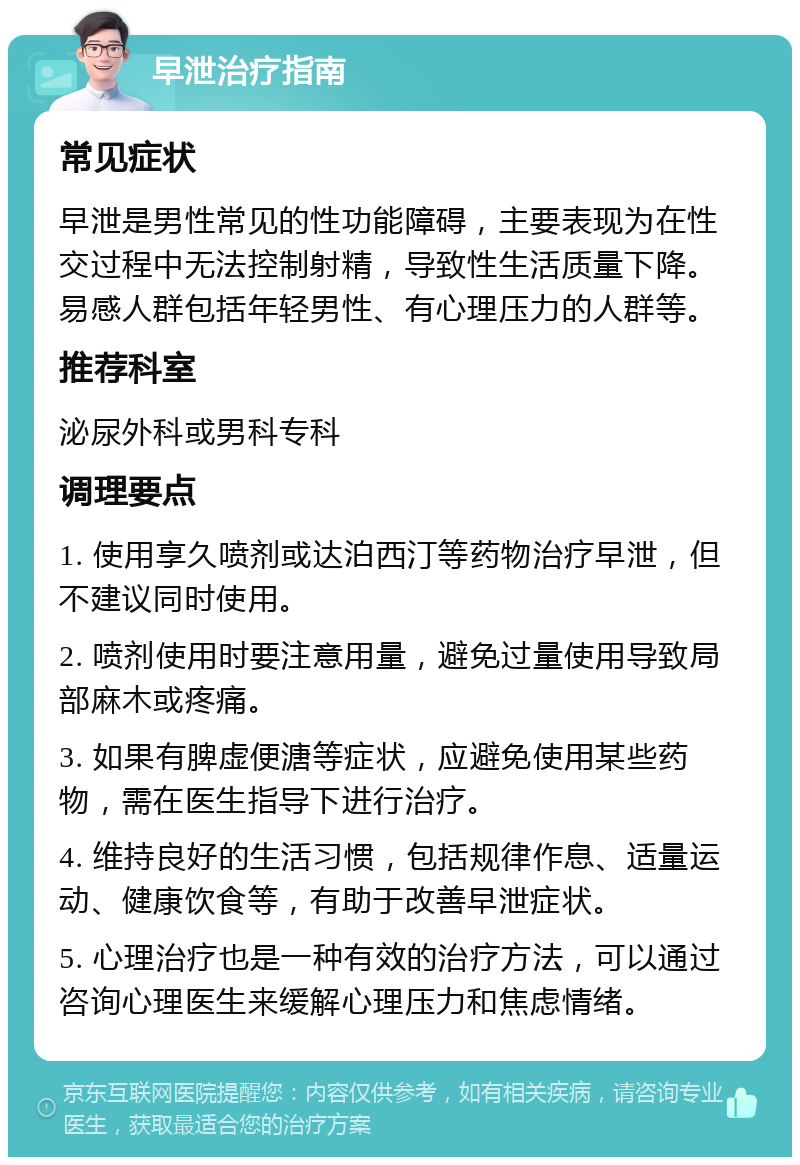 早泄治疗指南 常见症状 早泄是男性常见的性功能障碍，主要表现为在性交过程中无法控制射精，导致性生活质量下降。易感人群包括年轻男性、有心理压力的人群等。 推荐科室 泌尿外科或男科专科 调理要点 1. 使用享久喷剂或达泊西汀等药物治疗早泄，但不建议同时使用。 2. 喷剂使用时要注意用量，避免过量使用导致局部麻木或疼痛。 3. 如果有脾虚便溏等症状，应避免使用某些药物，需在医生指导下进行治疗。 4. 维持良好的生活习惯，包括规律作息、适量运动、健康饮食等，有助于改善早泄症状。 5. 心理治疗也是一种有效的治疗方法，可以通过咨询心理医生来缓解心理压力和焦虑情绪。