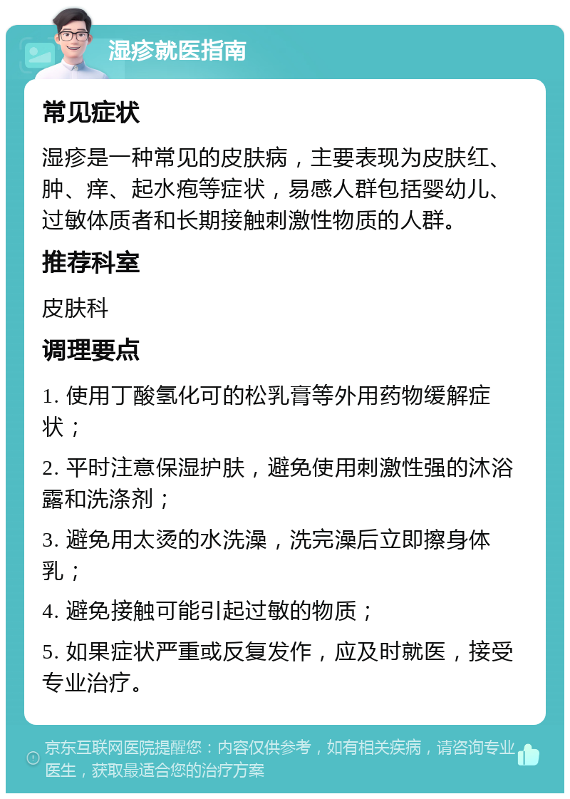 湿疹就医指南 常见症状 湿疹是一种常见的皮肤病，主要表现为皮肤红、肿、痒、起水疱等症状，易感人群包括婴幼儿、过敏体质者和长期接触刺激性物质的人群。 推荐科室 皮肤科 调理要点 1. 使用丁酸氢化可的松乳膏等外用药物缓解症状； 2. 平时注意保湿护肤，避免使用刺激性强的沐浴露和洗涤剂； 3. 避免用太烫的水洗澡，洗完澡后立即擦身体乳； 4. 避免接触可能引起过敏的物质； 5. 如果症状严重或反复发作，应及时就医，接受专业治疗。