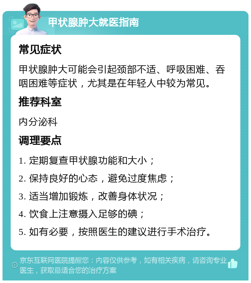 甲状腺肿大就医指南 常见症状 甲状腺肿大可能会引起颈部不适、呼吸困难、吞咽困难等症状，尤其是在年轻人中较为常见。 推荐科室 内分泌科 调理要点 1. 定期复查甲状腺功能和大小； 2. 保持良好的心态，避免过度焦虑； 3. 适当增加锻炼，改善身体状况； 4. 饮食上注意摄入足够的碘； 5. 如有必要，按照医生的建议进行手术治疗。