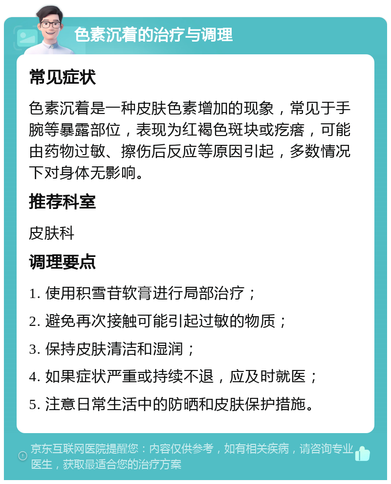 色素沉着的治疗与调理 常见症状 色素沉着是一种皮肤色素增加的现象，常见于手腕等暴露部位，表现为红褐色斑块或疙瘩，可能由药物过敏、擦伤后反应等原因引起，多数情况下对身体无影响。 推荐科室 皮肤科 调理要点 1. 使用积雪苷软膏进行局部治疗； 2. 避免再次接触可能引起过敏的物质； 3. 保持皮肤清洁和湿润； 4. 如果症状严重或持续不退，应及时就医； 5. 注意日常生活中的防晒和皮肤保护措施。