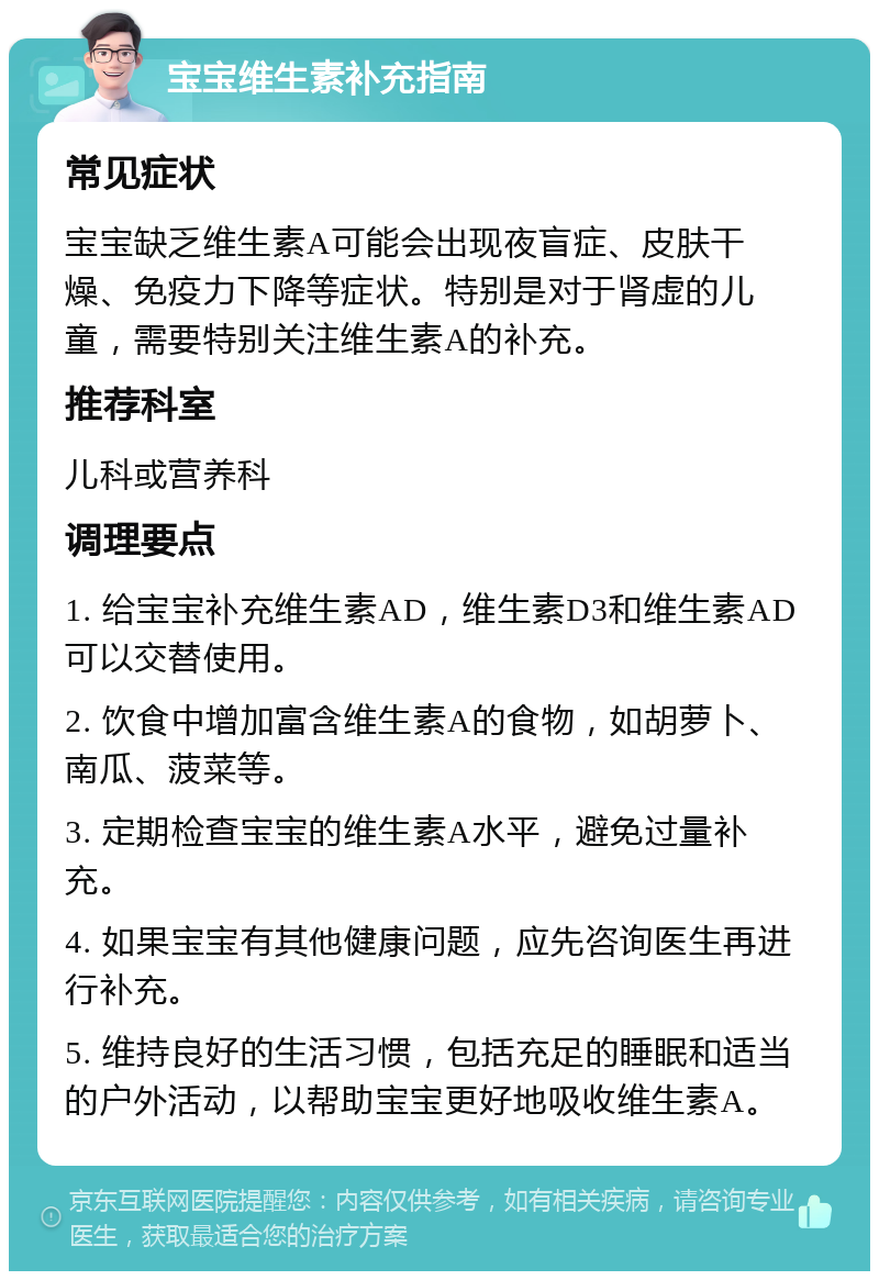 宝宝维生素补充指南 常见症状 宝宝缺乏维生素A可能会出现夜盲症、皮肤干燥、免疫力下降等症状。特别是对于肾虚的儿童，需要特别关注维生素A的补充。 推荐科室 儿科或营养科 调理要点 1. 给宝宝补充维生素AD，维生素D3和维生素AD可以交替使用。 2. 饮食中增加富含维生素A的食物，如胡萝卜、南瓜、菠菜等。 3. 定期检查宝宝的维生素A水平，避免过量补充。 4. 如果宝宝有其他健康问题，应先咨询医生再进行补充。 5. 维持良好的生活习惯，包括充足的睡眠和适当的户外活动，以帮助宝宝更好地吸收维生素A。