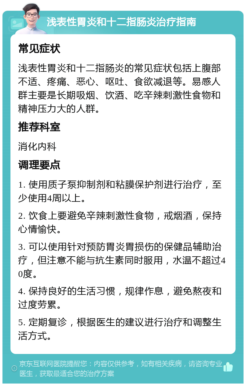 浅表性胃炎和十二指肠炎治疗指南 常见症状 浅表性胃炎和十二指肠炎的常见症状包括上腹部不适、疼痛、恶心、呕吐、食欲减退等。易感人群主要是长期吸烟、饮酒、吃辛辣刺激性食物和精神压力大的人群。 推荐科室 消化内科 调理要点 1. 使用质子泵抑制剂和粘膜保护剂进行治疗，至少使用4周以上。 2. 饮食上要避免辛辣刺激性食物，戒烟酒，保持心情愉快。 3. 可以使用针对预防胃炎胃损伤的保健品辅助治疗，但注意不能与抗生素同时服用，水温不超过40度。 4. 保持良好的生活习惯，规律作息，避免熬夜和过度劳累。 5. 定期复诊，根据医生的建议进行治疗和调整生活方式。