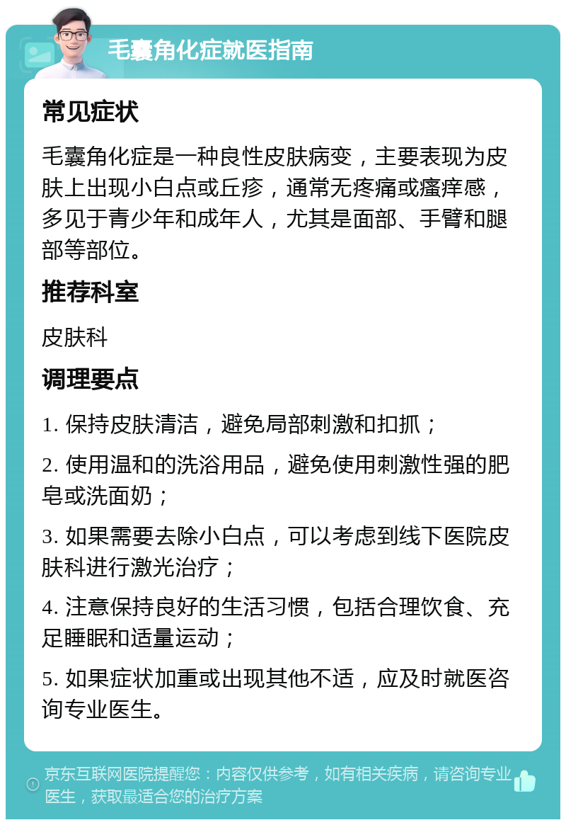 毛囊角化症就医指南 常见症状 毛囊角化症是一种良性皮肤病变，主要表现为皮肤上出现小白点或丘疹，通常无疼痛或瘙痒感，多见于青少年和成年人，尤其是面部、手臂和腿部等部位。 推荐科室 皮肤科 调理要点 1. 保持皮肤清洁，避免局部刺激和扣抓； 2. 使用温和的洗浴用品，避免使用刺激性强的肥皂或洗面奶； 3. 如果需要去除小白点，可以考虑到线下医院皮肤科进行激光治疗； 4. 注意保持良好的生活习惯，包括合理饮食、充足睡眠和适量运动； 5. 如果症状加重或出现其他不适，应及时就医咨询专业医生。