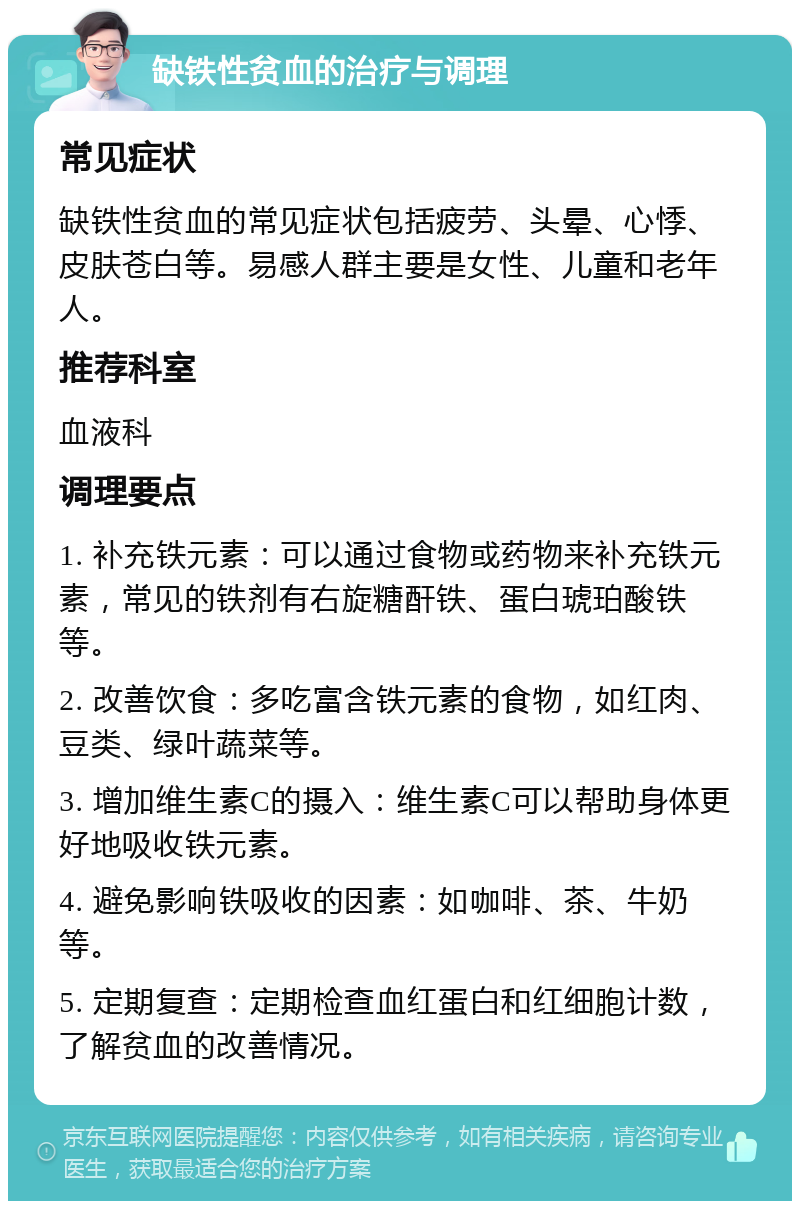 缺铁性贫血的治疗与调理 常见症状 缺铁性贫血的常见症状包括疲劳、头晕、心悸、皮肤苍白等。易感人群主要是女性、儿童和老年人。 推荐科室 血液科 调理要点 1. 补充铁元素：可以通过食物或药物来补充铁元素，常见的铁剂有右旋糖酐铁、蛋白琥珀酸铁等。 2. 改善饮食：多吃富含铁元素的食物，如红肉、豆类、绿叶蔬菜等。 3. 增加维生素C的摄入：维生素C可以帮助身体更好地吸收铁元素。 4. 避免影响铁吸收的因素：如咖啡、茶、牛奶等。 5. 定期复查：定期检查血红蛋白和红细胞计数，了解贫血的改善情况。