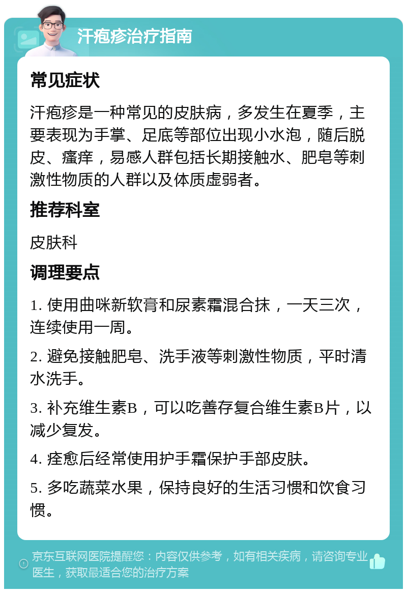 汗疱疹治疗指南 常见症状 汗疱疹是一种常见的皮肤病，多发生在夏季，主要表现为手掌、足底等部位出现小水泡，随后脱皮、瘙痒，易感人群包括长期接触水、肥皂等刺激性物质的人群以及体质虚弱者。 推荐科室 皮肤科 调理要点 1. 使用曲咪新软膏和尿素霜混合抹，一天三次，连续使用一周。 2. 避免接触肥皂、洗手液等刺激性物质，平时清水洗手。 3. 补充维生素B，可以吃善存复合维生素B片，以减少复发。 4. 痊愈后经常使用护手霜保护手部皮肤。 5. 多吃蔬菜水果，保持良好的生活习惯和饮食习惯。