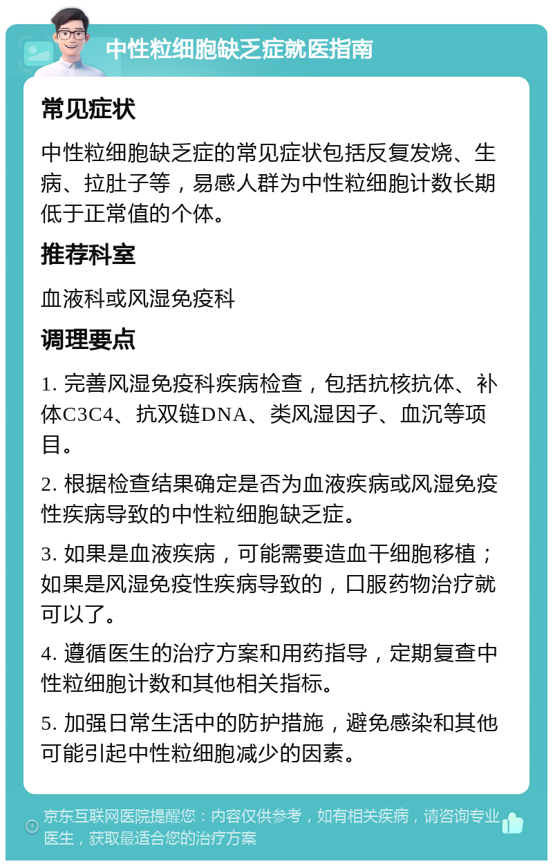 中性粒细胞缺乏症就医指南 常见症状 中性粒细胞缺乏症的常见症状包括反复发烧、生病、拉肚子等，易感人群为中性粒细胞计数长期低于正常值的个体。 推荐科室 血液科或风湿免疫科 调理要点 1. 完善风湿免疫科疾病检查，包括抗核抗体、补体C3C4、抗双链DNA、类风湿因子、血沉等项目。 2. 根据检查结果确定是否为血液疾病或风湿免疫性疾病导致的中性粒细胞缺乏症。 3. 如果是血液疾病，可能需要造血干细胞移植；如果是风湿免疫性疾病导致的，口服药物治疗就可以了。 4. 遵循医生的治疗方案和用药指导，定期复查中性粒细胞计数和其他相关指标。 5. 加强日常生活中的防护措施，避免感染和其他可能引起中性粒细胞减少的因素。