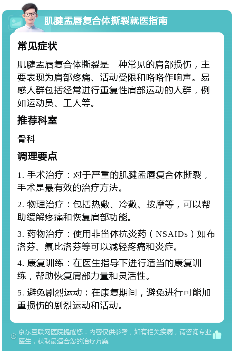 肌腱盂唇复合体撕裂就医指南 常见症状 肌腱盂唇复合体撕裂是一种常见的肩部损伤，主要表现为肩部疼痛、活动受限和咯咯作响声。易感人群包括经常进行重复性肩部运动的人群，例如运动员、工人等。 推荐科室 骨科 调理要点 1. 手术治疗：对于严重的肌腱盂唇复合体撕裂，手术是最有效的治疗方法。 2. 物理治疗：包括热敷、冷敷、按摩等，可以帮助缓解疼痛和恢复肩部功能。 3. 药物治疗：使用非甾体抗炎药（NSAIDs）如布洛芬、氟比洛芬等可以减轻疼痛和炎症。 4. 康复训练：在医生指导下进行适当的康复训练，帮助恢复肩部力量和灵活性。 5. 避免剧烈运动：在康复期间，避免进行可能加重损伤的剧烈运动和活动。