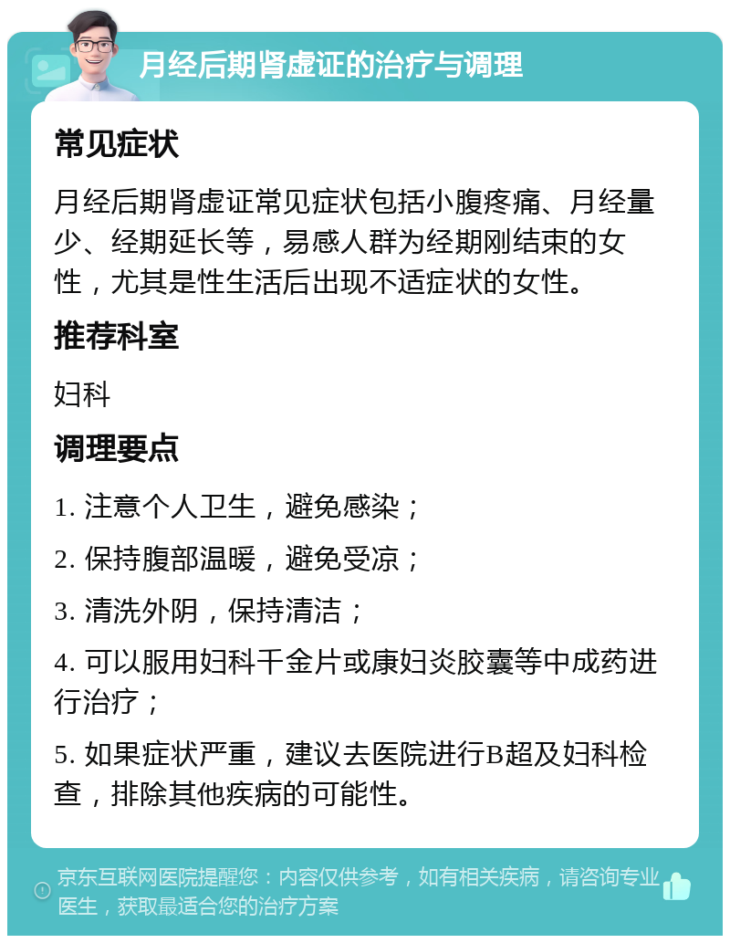 月经后期肾虚证的治疗与调理 常见症状 月经后期肾虚证常见症状包括小腹疼痛、月经量少、经期延长等，易感人群为经期刚结束的女性，尤其是性生活后出现不适症状的女性。 推荐科室 妇科 调理要点 1. 注意个人卫生，避免感染； 2. 保持腹部温暖，避免受凉； 3. 清洗外阴，保持清洁； 4. 可以服用妇科千金片或康妇炎胶囊等中成药进行治疗； 5. 如果症状严重，建议去医院进行B超及妇科检查，排除其他疾病的可能性。