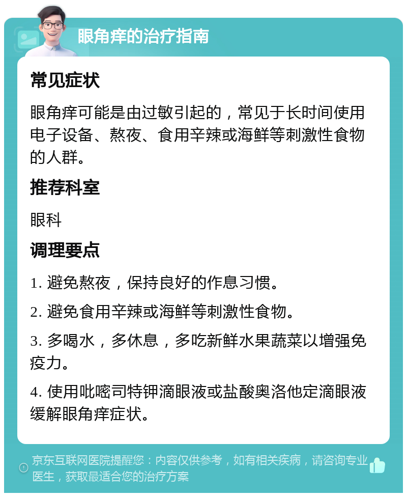 眼角痒的治疗指南 常见症状 眼角痒可能是由过敏引起的，常见于长时间使用电子设备、熬夜、食用辛辣或海鲜等刺激性食物的人群。 推荐科室 眼科 调理要点 1. 避免熬夜，保持良好的作息习惯。 2. 避免食用辛辣或海鲜等刺激性食物。 3. 多喝水，多休息，多吃新鲜水果蔬菜以增强免疫力。 4. 使用吡嘧司特钾滴眼液或盐酸奥洛他定滴眼液缓解眼角痒症状。