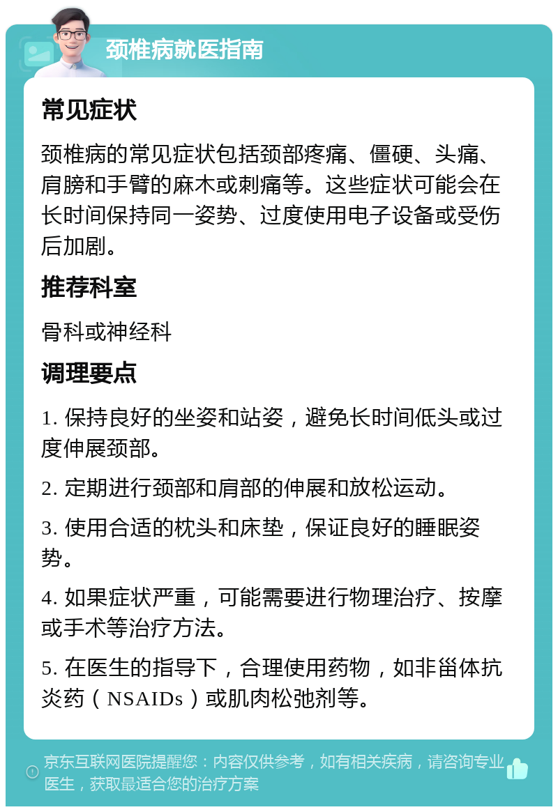 颈椎病就医指南 常见症状 颈椎病的常见症状包括颈部疼痛、僵硬、头痛、肩膀和手臂的麻木或刺痛等。这些症状可能会在长时间保持同一姿势、过度使用电子设备或受伤后加剧。 推荐科室 骨科或神经科 调理要点 1. 保持良好的坐姿和站姿，避免长时间低头或过度伸展颈部。 2. 定期进行颈部和肩部的伸展和放松运动。 3. 使用合适的枕头和床垫，保证良好的睡眠姿势。 4. 如果症状严重，可能需要进行物理治疗、按摩或手术等治疗方法。 5. 在医生的指导下，合理使用药物，如非甾体抗炎药（NSAIDs）或肌肉松弛剂等。