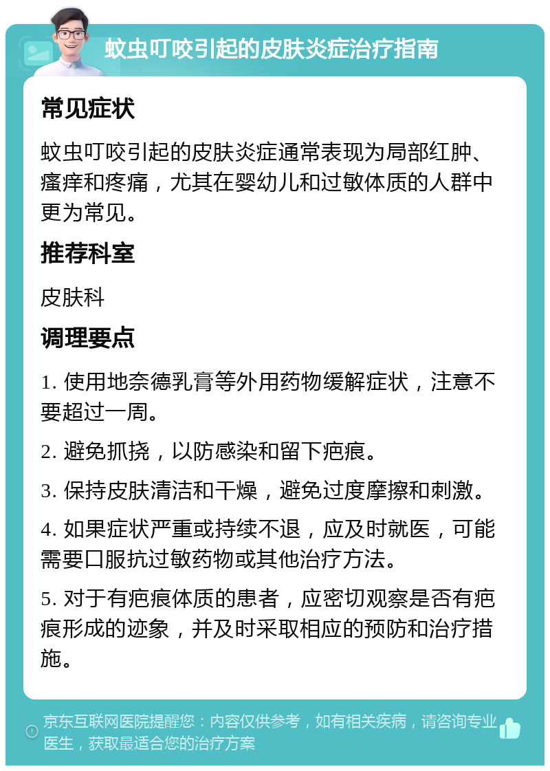 蚊虫叮咬引起的皮肤炎症治疗指南 常见症状 蚊虫叮咬引起的皮肤炎症通常表现为局部红肿、瘙痒和疼痛，尤其在婴幼儿和过敏体质的人群中更为常见。 推荐科室 皮肤科 调理要点 1. 使用地奈德乳膏等外用药物缓解症状，注意不要超过一周。 2. 避免抓挠，以防感染和留下疤痕。 3. 保持皮肤清洁和干燥，避免过度摩擦和刺激。 4. 如果症状严重或持续不退，应及时就医，可能需要口服抗过敏药物或其他治疗方法。 5. 对于有疤痕体质的患者，应密切观察是否有疤痕形成的迹象，并及时采取相应的预防和治疗措施。