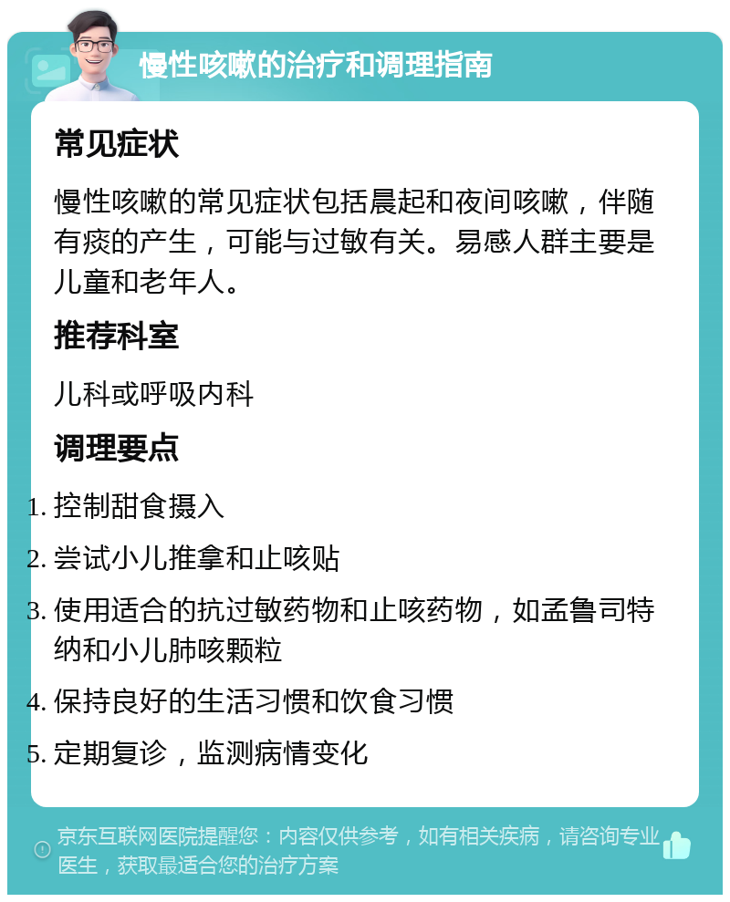 慢性咳嗽的治疗和调理指南 常见症状 慢性咳嗽的常见症状包括晨起和夜间咳嗽，伴随有痰的产生，可能与过敏有关。易感人群主要是儿童和老年人。 推荐科室 儿科或呼吸内科 调理要点 控制甜食摄入 尝试小儿推拿和止咳贴 使用适合的抗过敏药物和止咳药物，如孟鲁司特纳和小儿肺咳颗粒 保持良好的生活习惯和饮食习惯 定期复诊，监测病情变化