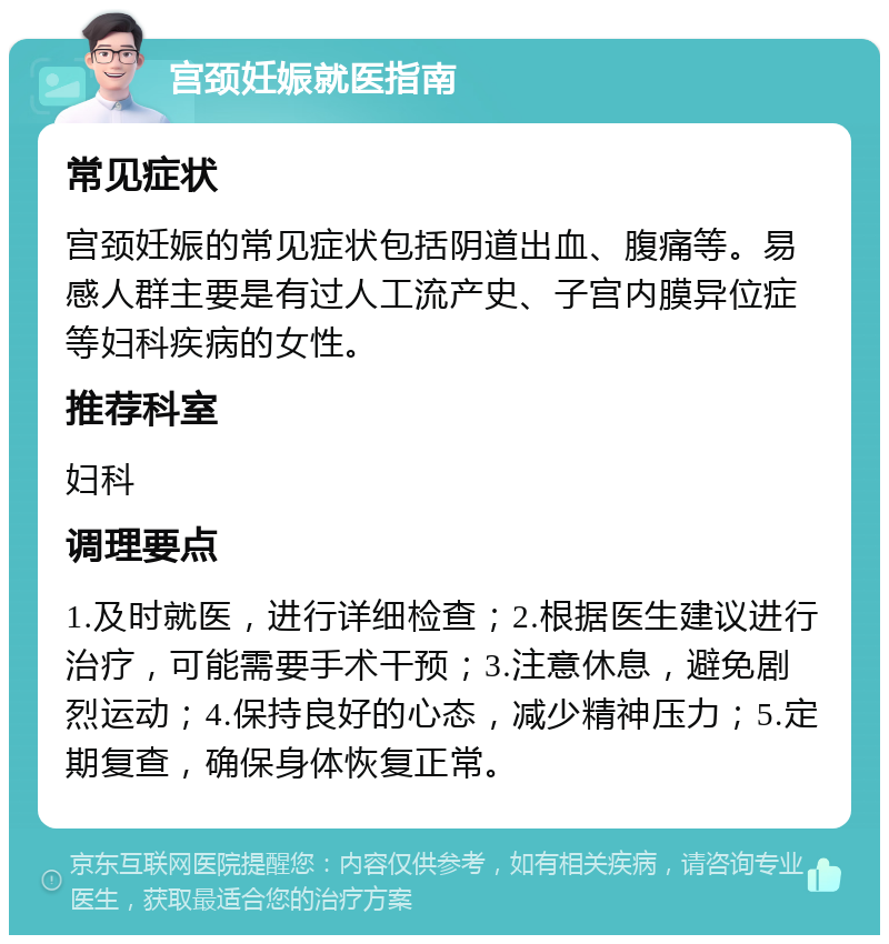 宫颈妊娠就医指南 常见症状 宫颈妊娠的常见症状包括阴道出血、腹痛等。易感人群主要是有过人工流产史、子宫内膜异位症等妇科疾病的女性。 推荐科室 妇科 调理要点 1.及时就医，进行详细检查；2.根据医生建议进行治疗，可能需要手术干预；3.注意休息，避免剧烈运动；4.保持良好的心态，减少精神压力；5.定期复查，确保身体恢复正常。