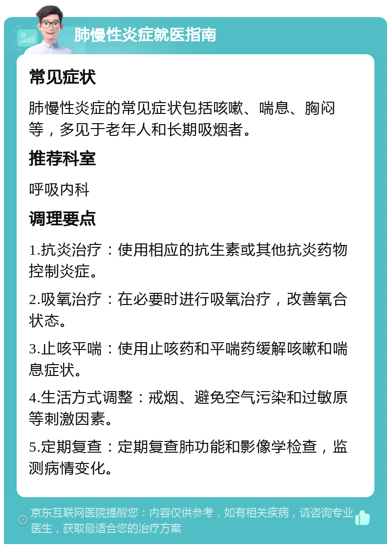 肺慢性炎症就医指南 常见症状 肺慢性炎症的常见症状包括咳嗽、喘息、胸闷等，多见于老年人和长期吸烟者。 推荐科室 呼吸内科 调理要点 1.抗炎治疗：使用相应的抗生素或其他抗炎药物控制炎症。 2.吸氧治疗：在必要时进行吸氧治疗，改善氧合状态。 3.止咳平喘：使用止咳药和平喘药缓解咳嗽和喘息症状。 4.生活方式调整：戒烟、避免空气污染和过敏原等刺激因素。 5.定期复查：定期复查肺功能和影像学检查，监测病情变化。