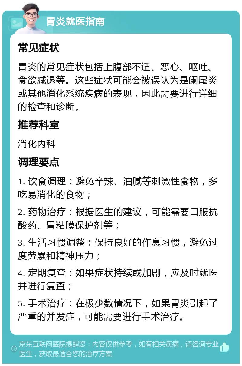 胃炎就医指南 常见症状 胃炎的常见症状包括上腹部不适、恶心、呕吐、食欲减退等。这些症状可能会被误认为是阑尾炎或其他消化系统疾病的表现，因此需要进行详细的检查和诊断。 推荐科室 消化内科 调理要点 1. 饮食调理：避免辛辣、油腻等刺激性食物，多吃易消化的食物； 2. 药物治疗：根据医生的建议，可能需要口服抗酸药、胃粘膜保护剂等； 3. 生活习惯调整：保持良好的作息习惯，避免过度劳累和精神压力； 4. 定期复查：如果症状持续或加剧，应及时就医并进行复查； 5. 手术治疗：在极少数情况下，如果胃炎引起了严重的并发症，可能需要进行手术治疗。