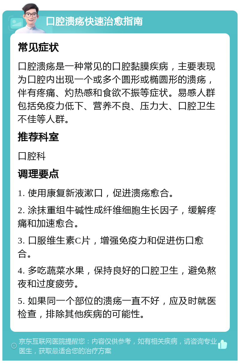 口腔溃疡快速治愈指南 常见症状 口腔溃疡是一种常见的口腔黏膜疾病，主要表现为口腔内出现一个或多个圆形或椭圆形的溃疡，伴有疼痛、灼热感和食欲不振等症状。易感人群包括免疫力低下、营养不良、压力大、口腔卫生不佳等人群。 推荐科室 口腔科 调理要点 1. 使用康复新液漱口，促进溃疡愈合。 2. 涂抹重组牛碱性成纤维细胞生长因子，缓解疼痛和加速愈合。 3. 口服维生素C片，增强免疫力和促进伤口愈合。 4. 多吃蔬菜水果，保持良好的口腔卫生，避免熬夜和过度疲劳。 5. 如果同一个部位的溃疡一直不好，应及时就医检查，排除其他疾病的可能性。