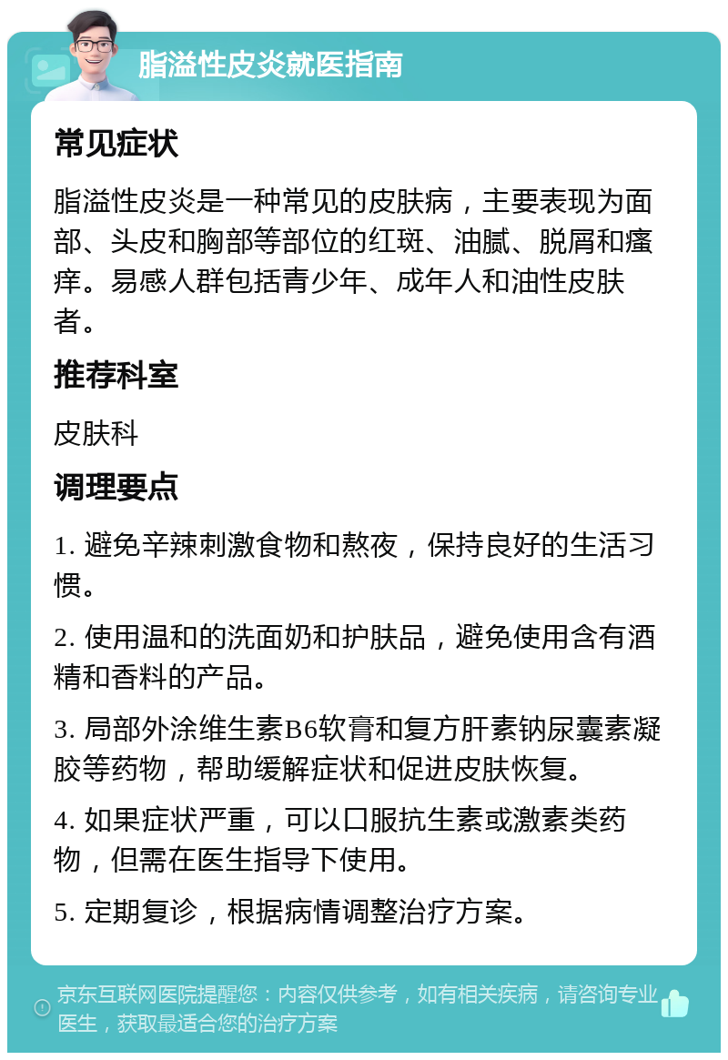 脂溢性皮炎就医指南 常见症状 脂溢性皮炎是一种常见的皮肤病，主要表现为面部、头皮和胸部等部位的红斑、油腻、脱屑和瘙痒。易感人群包括青少年、成年人和油性皮肤者。 推荐科室 皮肤科 调理要点 1. 避免辛辣刺激食物和熬夜，保持良好的生活习惯。 2. 使用温和的洗面奶和护肤品，避免使用含有酒精和香料的产品。 3. 局部外涂维生素B6软膏和复方肝素钠尿囊素凝胶等药物，帮助缓解症状和促进皮肤恢复。 4. 如果症状严重，可以口服抗生素或激素类药物，但需在医生指导下使用。 5. 定期复诊，根据病情调整治疗方案。