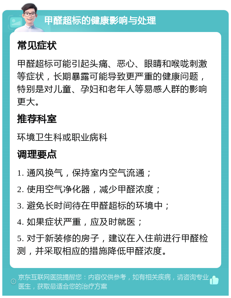 甲醛超标的健康影响与处理 常见症状 甲醛超标可能引起头痛、恶心、眼睛和喉咙刺激等症状，长期暴露可能导致更严重的健康问题，特别是对儿童、孕妇和老年人等易感人群的影响更大。 推荐科室 环境卫生科或职业病科 调理要点 1. 通风换气，保持室内空气流通； 2. 使用空气净化器，减少甲醛浓度； 3. 避免长时间待在甲醛超标的环境中； 4. 如果症状严重，应及时就医； 5. 对于新装修的房子，建议在入住前进行甲醛检测，并采取相应的措施降低甲醛浓度。