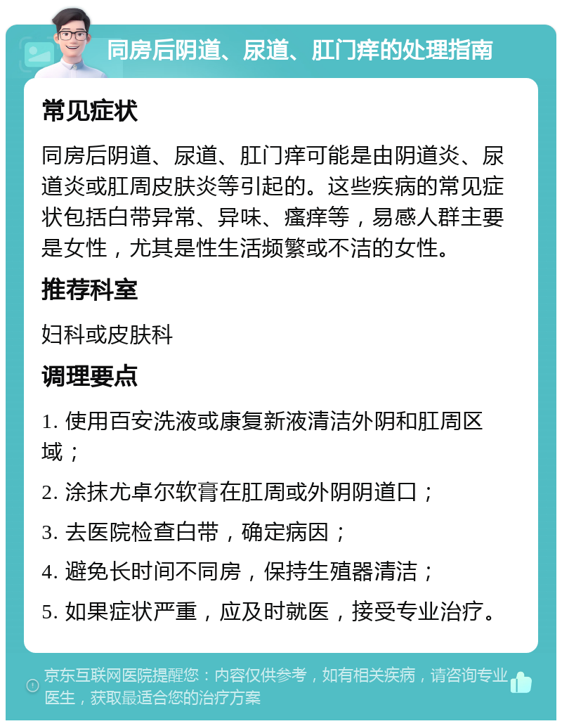 同房后阴道、尿道、肛门痒的处理指南 常见症状 同房后阴道、尿道、肛门痒可能是由阴道炎、尿道炎或肛周皮肤炎等引起的。这些疾病的常见症状包括白带异常、异味、瘙痒等，易感人群主要是女性，尤其是性生活频繁或不洁的女性。 推荐科室 妇科或皮肤科 调理要点 1. 使用百安洗液或康复新液清洁外阴和肛周区域； 2. 涂抹尤卓尔软膏在肛周或外阴阴道口； 3. 去医院检查白带，确定病因； 4. 避免长时间不同房，保持生殖器清洁； 5. 如果症状严重，应及时就医，接受专业治疗。