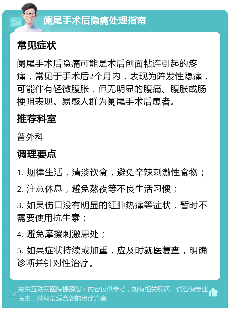 阑尾手术后隐痛处理指南 常见症状 阑尾手术后隐痛可能是术后创面粘连引起的疼痛，常见于手术后2个月内，表现为阵发性隐痛，可能伴有轻微腹胀，但无明显的腹痛、腹胀或肠梗阻表现。易感人群为阑尾手术后患者。 推荐科室 普外科 调理要点 1. 规律生活，清淡饮食，避免辛辣刺激性食物； 2. 注意休息，避免熬夜等不良生活习惯； 3. 如果伤口没有明显的红肿热痛等症状，暂时不需要使用抗生素； 4. 避免摩擦刺激患处； 5. 如果症状持续或加重，应及时就医复查，明确诊断并针对性治疗。