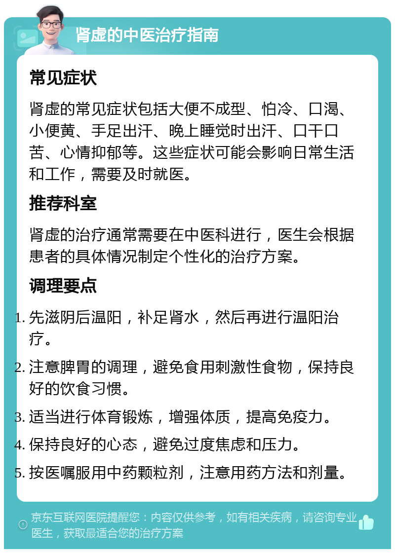 肾虚的中医治疗指南 常见症状 肾虚的常见症状包括大便不成型、怕冷、口渴、小便黄、手足出汗、晚上睡觉时出汗、口干口苦、心情抑郁等。这些症状可能会影响日常生活和工作，需要及时就医。 推荐科室 肾虚的治疗通常需要在中医科进行，医生会根据患者的具体情况制定个性化的治疗方案。 调理要点 先滋阴后温阳，补足肾水，然后再进行温阳治疗。 注意脾胃的调理，避免食用刺激性食物，保持良好的饮食习惯。 适当进行体育锻炼，增强体质，提高免疫力。 保持良好的心态，避免过度焦虑和压力。 按医嘱服用中药颗粒剂，注意用药方法和剂量。