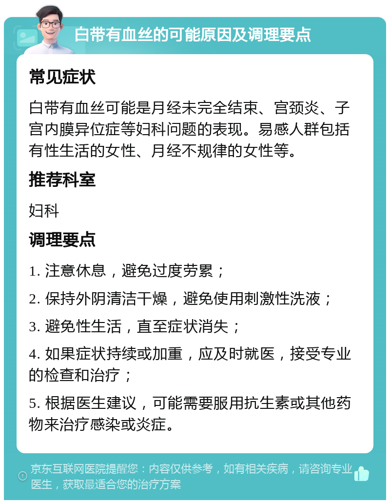 白带有血丝的可能原因及调理要点 常见症状 白带有血丝可能是月经未完全结束、宫颈炎、子宫内膜异位症等妇科问题的表现。易感人群包括有性生活的女性、月经不规律的女性等。 推荐科室 妇科 调理要点 1. 注意休息，避免过度劳累； 2. 保持外阴清洁干燥，避免使用刺激性洗液； 3. 避免性生活，直至症状消失； 4. 如果症状持续或加重，应及时就医，接受专业的检查和治疗； 5. 根据医生建议，可能需要服用抗生素或其他药物来治疗感染或炎症。