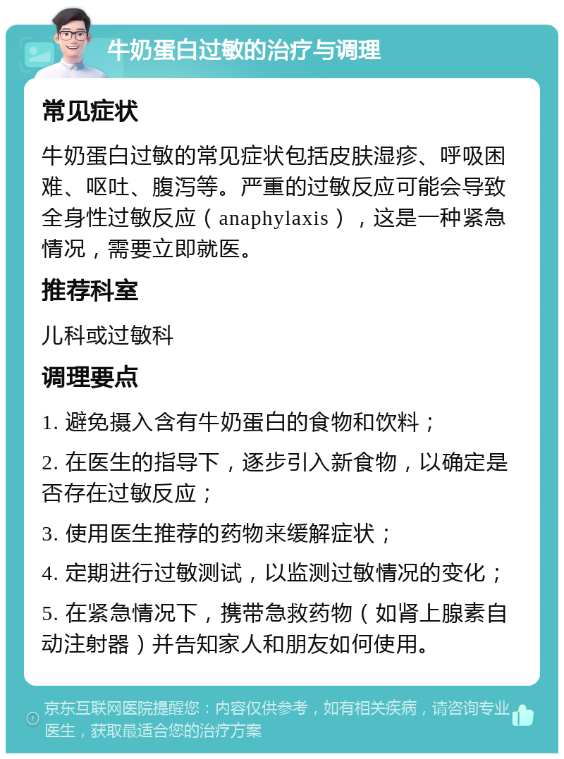 牛奶蛋白过敏的治疗与调理 常见症状 牛奶蛋白过敏的常见症状包括皮肤湿疹、呼吸困难、呕吐、腹泻等。严重的过敏反应可能会导致全身性过敏反应（anaphylaxis），这是一种紧急情况，需要立即就医。 推荐科室 儿科或过敏科 调理要点 1. 避免摄入含有牛奶蛋白的食物和饮料； 2. 在医生的指导下，逐步引入新食物，以确定是否存在过敏反应； 3. 使用医生推荐的药物来缓解症状； 4. 定期进行过敏测试，以监测过敏情况的变化； 5. 在紧急情况下，携带急救药物（如肾上腺素自动注射器）并告知家人和朋友如何使用。