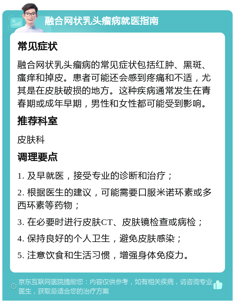 融合网状乳头瘤病就医指南 常见症状 融合网状乳头瘤病的常见症状包括红肿、黑斑、瘙痒和掉皮。患者可能还会感到疼痛和不适，尤其是在皮肤破损的地方。这种疾病通常发生在青春期或成年早期，男性和女性都可能受到影响。 推荐科室 皮肤科 调理要点 1. 及早就医，接受专业的诊断和治疗； 2. 根据医生的建议，可能需要口服米诺环素或多西环素等药物； 3. 在必要时进行皮肤CT、皮肤镜检查或病检； 4. 保持良好的个人卫生，避免皮肤感染； 5. 注意饮食和生活习惯，增强身体免疫力。