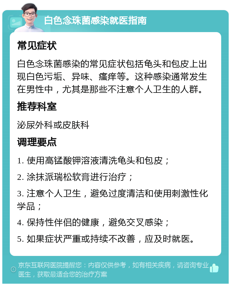 白色念珠菌感染就医指南 常见症状 白色念珠菌感染的常见症状包括龟头和包皮上出现白色污垢、异味、瘙痒等。这种感染通常发生在男性中，尤其是那些不注意个人卫生的人群。 推荐科室 泌尿外科或皮肤科 调理要点 1. 使用高锰酸钾溶液清洗龟头和包皮； 2. 涂抹派瑞松软膏进行治疗； 3. 注意个人卫生，避免过度清洁和使用刺激性化学品； 4. 保持性伴侣的健康，避免交叉感染； 5. 如果症状严重或持续不改善，应及时就医。