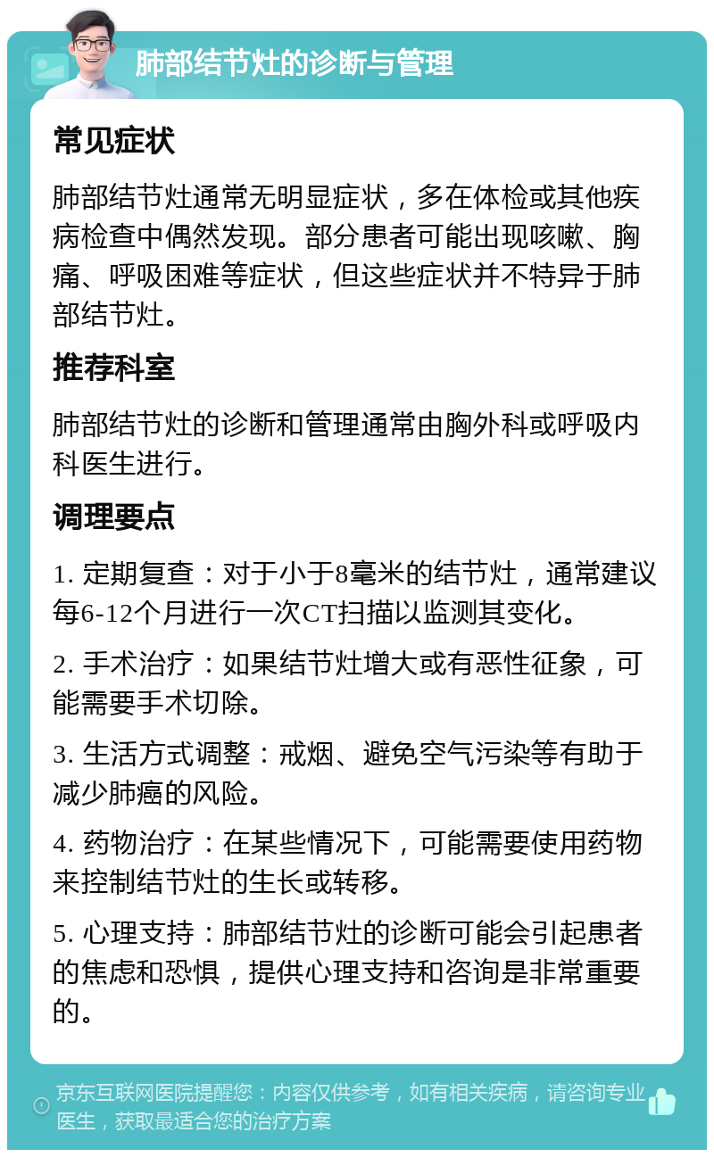 肺部结节灶的诊断与管理 常见症状 肺部结节灶通常无明显症状，多在体检或其他疾病检查中偶然发现。部分患者可能出现咳嗽、胸痛、呼吸困难等症状，但这些症状并不特异于肺部结节灶。 推荐科室 肺部结节灶的诊断和管理通常由胸外科或呼吸内科医生进行。 调理要点 1. 定期复查：对于小于8毫米的结节灶，通常建议每6-12个月进行一次CT扫描以监测其变化。 2. 手术治疗：如果结节灶增大或有恶性征象，可能需要手术切除。 3. 生活方式调整：戒烟、避免空气污染等有助于减少肺癌的风险。 4. 药物治疗：在某些情况下，可能需要使用药物来控制结节灶的生长或转移。 5. 心理支持：肺部结节灶的诊断可能会引起患者的焦虑和恐惧，提供心理支持和咨询是非常重要的。