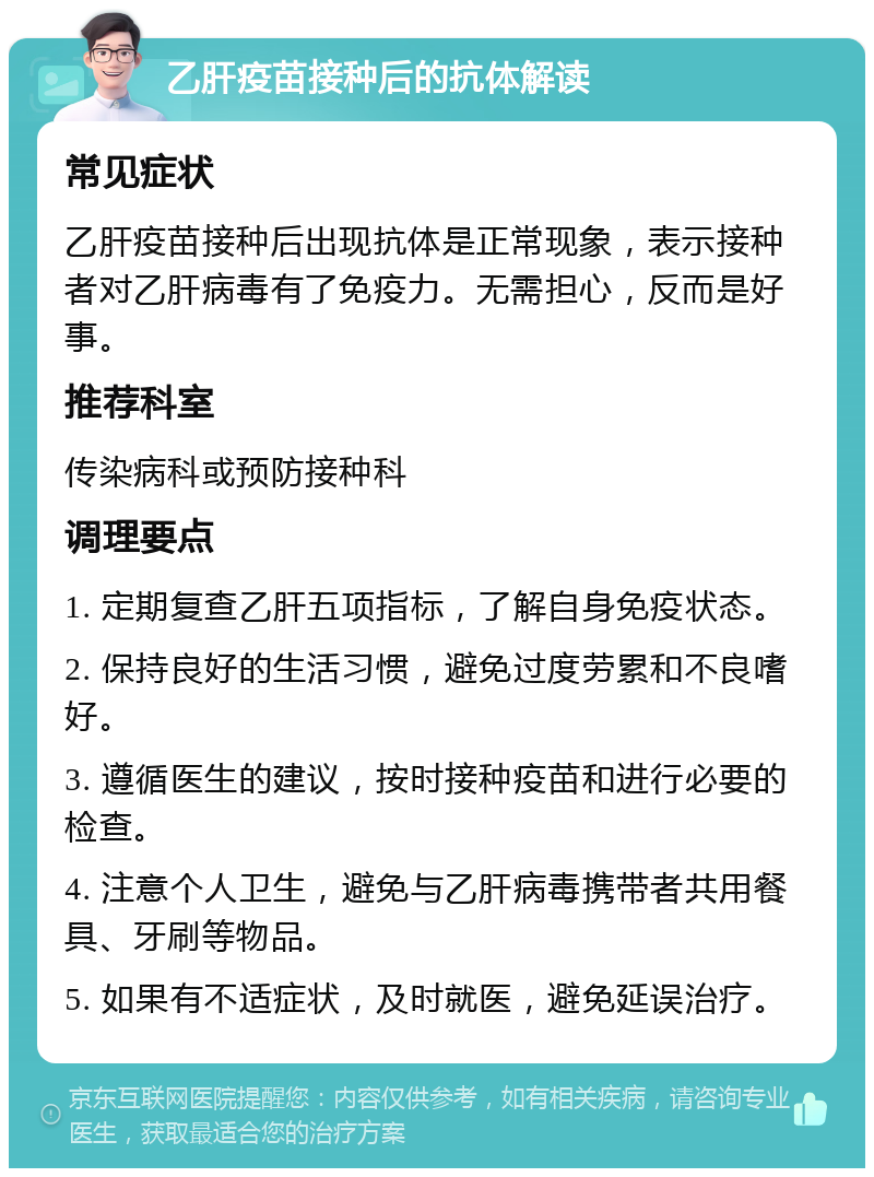 乙肝疫苗接种后的抗体解读 常见症状 乙肝疫苗接种后出现抗体是正常现象，表示接种者对乙肝病毒有了免疫力。无需担心，反而是好事。 推荐科室 传染病科或预防接种科 调理要点 1. 定期复查乙肝五项指标，了解自身免疫状态。 2. 保持良好的生活习惯，避免过度劳累和不良嗜好。 3. 遵循医生的建议，按时接种疫苗和进行必要的检查。 4. 注意个人卫生，避免与乙肝病毒携带者共用餐具、牙刷等物品。 5. 如果有不适症状，及时就医，避免延误治疗。