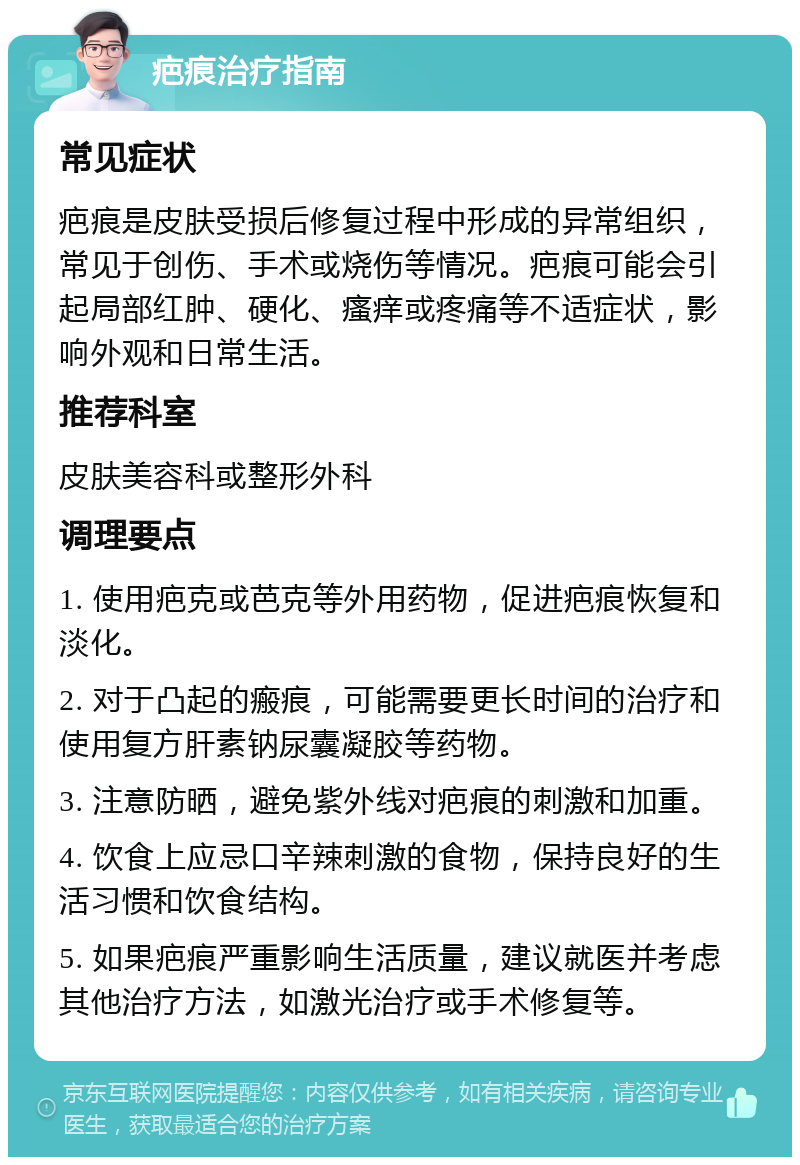 疤痕治疗指南 常见症状 疤痕是皮肤受损后修复过程中形成的异常组织，常见于创伤、手术或烧伤等情况。疤痕可能会引起局部红肿、硬化、瘙痒或疼痛等不适症状，影响外观和日常生活。 推荐科室 皮肤美容科或整形外科 调理要点 1. 使用疤克或芭克等外用药物，促进疤痕恢复和淡化。 2. 对于凸起的瘢痕，可能需要更长时间的治疗和使用复方肝素钠尿囊凝胶等药物。 3. 注意防晒，避免紫外线对疤痕的刺激和加重。 4. 饮食上应忌口辛辣刺激的食物，保持良好的生活习惯和饮食结构。 5. 如果疤痕严重影响生活质量，建议就医并考虑其他治疗方法，如激光治疗或手术修复等。