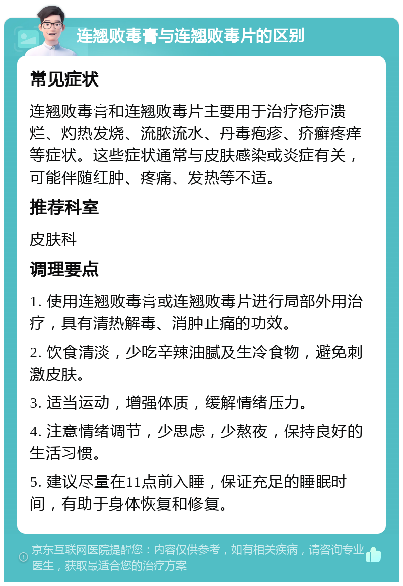 连翘败毒膏与连翘败毒片的区别 常见症状 连翘败毒膏和连翘败毒片主要用于治疗疮疖溃烂、灼热发烧、流脓流水、丹毒疱疹、疥癣疼痒等症状。这些症状通常与皮肤感染或炎症有关，可能伴随红肿、疼痛、发热等不适。 推荐科室 皮肤科 调理要点 1. 使用连翘败毒膏或连翘败毒片进行局部外用治疗，具有清热解毒、消肿止痛的功效。 2. 饮食清淡，少吃辛辣油腻及生冷食物，避免刺激皮肤。 3. 适当运动，增强体质，缓解情绪压力。 4. 注意情绪调节，少思虑，少熬夜，保持良好的生活习惯。 5. 建议尽量在11点前入睡，保证充足的睡眠时间，有助于身体恢复和修复。