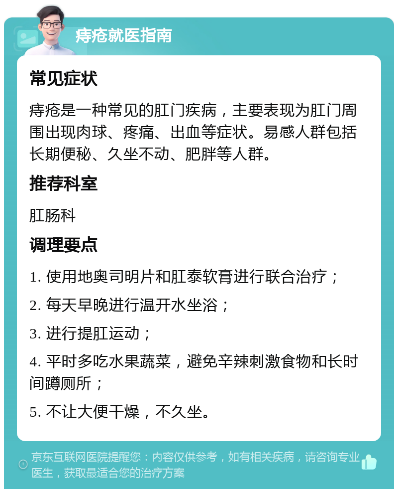 痔疮就医指南 常见症状 痔疮是一种常见的肛门疾病，主要表现为肛门周围出现肉球、疼痛、出血等症状。易感人群包括长期便秘、久坐不动、肥胖等人群。 推荐科室 肛肠科 调理要点 1. 使用地奥司明片和肛泰软膏进行联合治疗； 2. 每天早晚进行温开水坐浴； 3. 进行提肛运动； 4. 平时多吃水果蔬菜，避免辛辣刺激食物和长时间蹲厕所； 5. 不让大便干燥，不久坐。