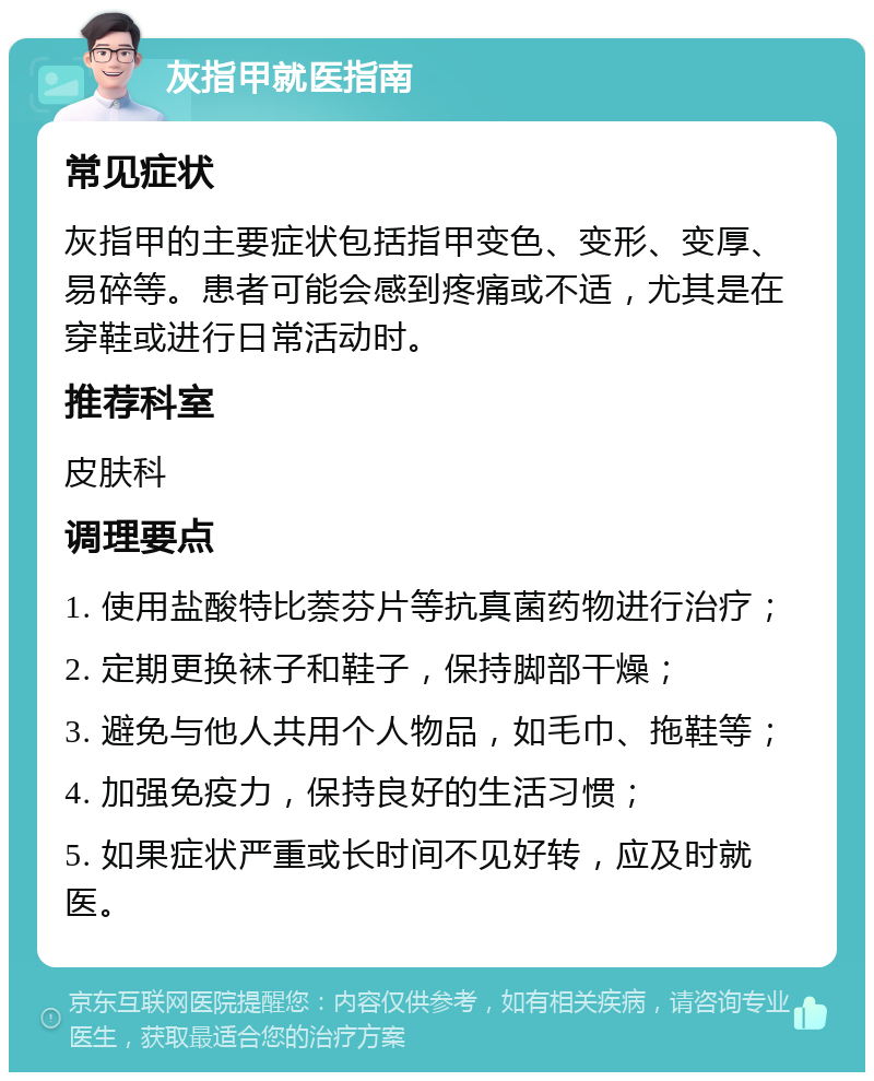 灰指甲就医指南 常见症状 灰指甲的主要症状包括指甲变色、变形、变厚、易碎等。患者可能会感到疼痛或不适，尤其是在穿鞋或进行日常活动时。 推荐科室 皮肤科 调理要点 1. 使用盐酸特比萘芬片等抗真菌药物进行治疗； 2. 定期更换袜子和鞋子，保持脚部干燥； 3. 避免与他人共用个人物品，如毛巾、拖鞋等； 4. 加强免疫力，保持良好的生活习惯； 5. 如果症状严重或长时间不见好转，应及时就医。