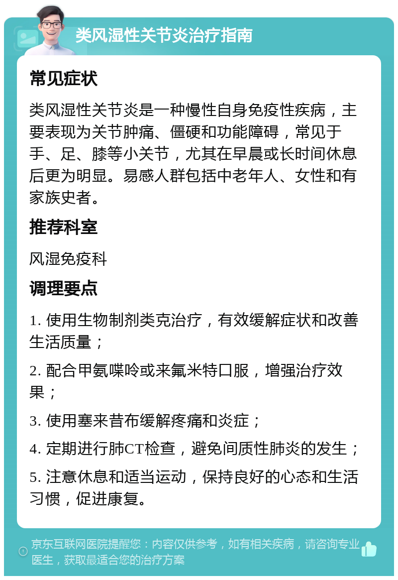 类风湿性关节炎治疗指南 常见症状 类风湿性关节炎是一种慢性自身免疫性疾病，主要表现为关节肿痛、僵硬和功能障碍，常见于手、足、膝等小关节，尤其在早晨或长时间休息后更为明显。易感人群包括中老年人、女性和有家族史者。 推荐科室 风湿免疫科 调理要点 1. 使用生物制剂类克治疗，有效缓解症状和改善生活质量； 2. 配合甲氨喋呤或来氟米特口服，增强治疗效果； 3. 使用塞来昔布缓解疼痛和炎症； 4. 定期进行肺CT检查，避免间质性肺炎的发生； 5. 注意休息和适当运动，保持良好的心态和生活习惯，促进康复。